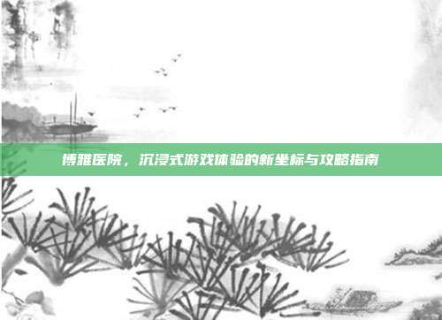 博雅医院，沉浸式游戏体验的新坐标与攻略指南