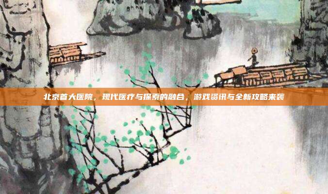 北京首大医院，现代医疗与探索的融合，游戏资讯与全新攻略来袭