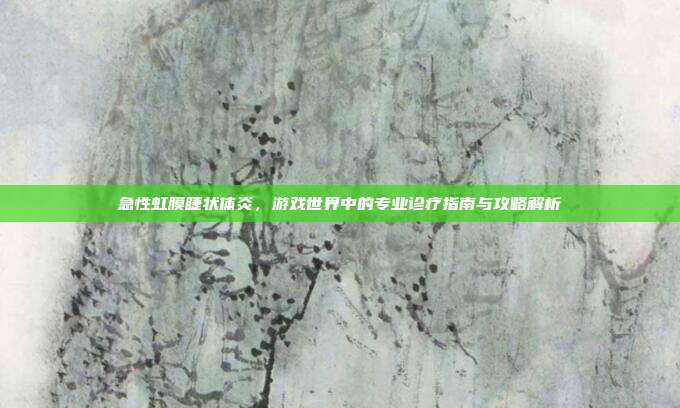 急性虹膜睫状体炎,游戏世界中的专业诊疗指南与攻略解析