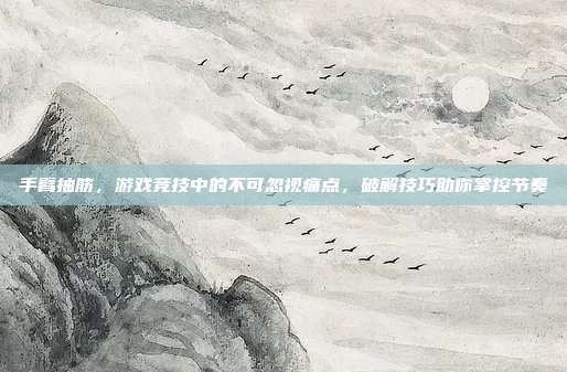 手臂抽筋，游戏竞技中的不可忽视痛点，破解技巧助你掌控节奏