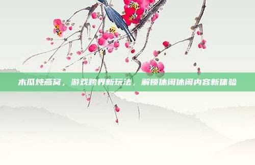 木瓜炖燕窝，游戏跨界新玩法，解锁休闲休闲内容新体验