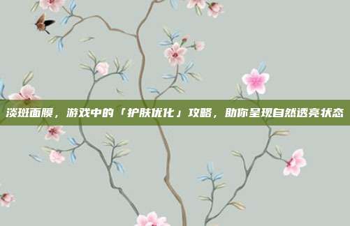 淡斑面膜，游戏中的「护肤优化」攻略，助你呈现自然透亮状态