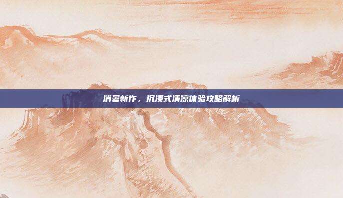消暑新作，沉浸式清凉体验攻略解析