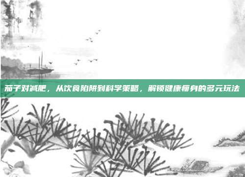 茄子对减肥,从饮食陷阱到科学策略,解锁健康瘦身的多元玩法