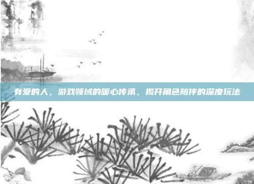 有爱的人，游戏领域的暖心传承，揭开角色陪伴的深度玩法