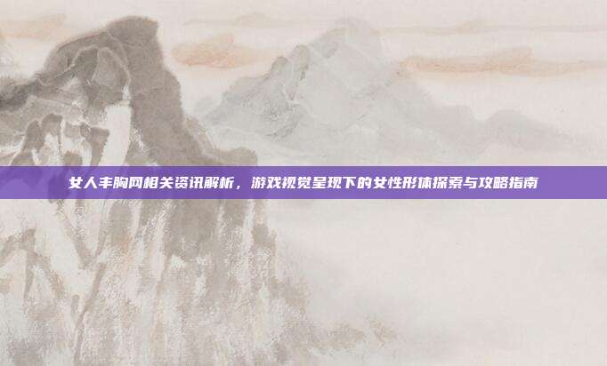 女人丰胸网相关资讯解析，游戏视觉呈现下的女性形体探索与攻略指南