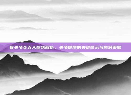 骨关节炎五大症状解析，关节健康的关键警示与应对策略