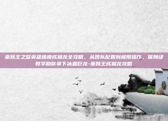 巫妖王之怒英雄难度成就龙全攻略，从团队配置到极限操作，保姆级教学助你拿下冰霜巨龙-巫妖王成就龙攻略