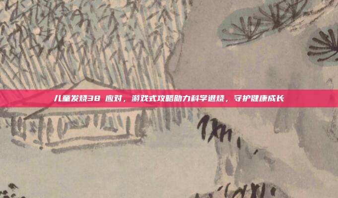 儿童发烧38℃应对，游戏式攻略助力科学退烧，守护健康成长