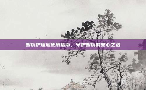 眼镜护理液使用指南，守护眼镜的安心之选