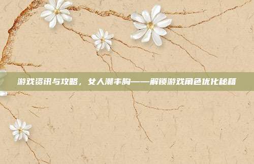 游戏资讯与攻略，女人潮丰胸——解锁游戏角色优化秘籍
