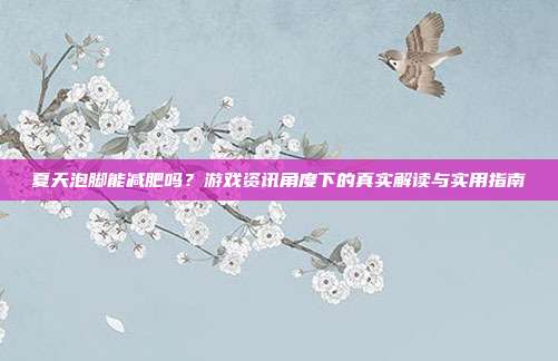 夏天泡脚能减肥吗？游戏资讯角度下的真实解读与实用指南