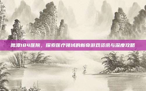 鹰潭184医院，探索医疗领域的新奇游戏资讯与深度攻略