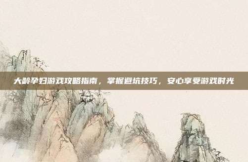 大龄孕妇游戏攻略指南，掌握避坑技巧，安心享受游戏时光