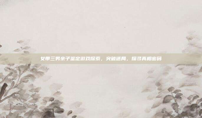 女带三男亲子鉴定游戏探索，突破迷局，探寻真相密码