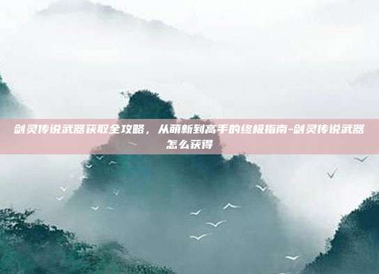 剑灵传说武器获取全攻略，从萌新到高手的终极指南-剑灵传说武器怎么获得