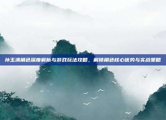 孙玉清角色深度解析与游戏玩法攻略，解锁角色核心优势与实战策略