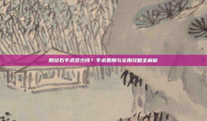 胆结石手术多少钱?手术费用与实用攻略全解析