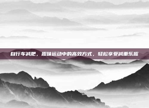 自行车减肥，趣味运动中的高效方式，轻松享受减重乐趣