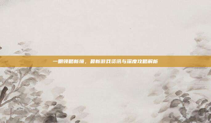 一眼领略新境，最新游戏资讯与深度攻略解析