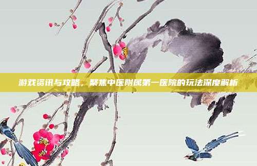 游戏资讯与攻略，聚焦中医附属第一医院的玩法深度解析