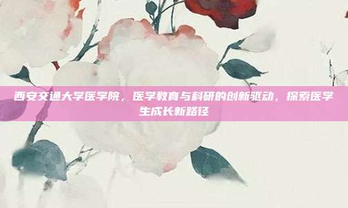 西安交通大学医学院，医学教育与科研的创新驱动，探索医学生成长新路径