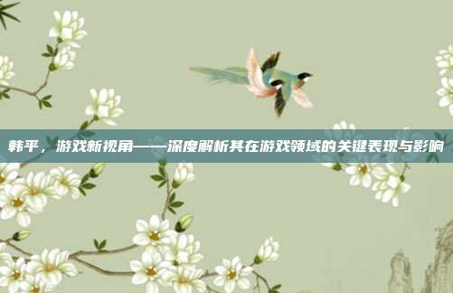 韩平，游戏新视角——深度解析其在游戏领域的关键表现与影响