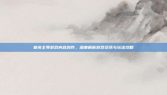 章亮主导游戏内容创作，深度解析游戏资讯与玩法攻略