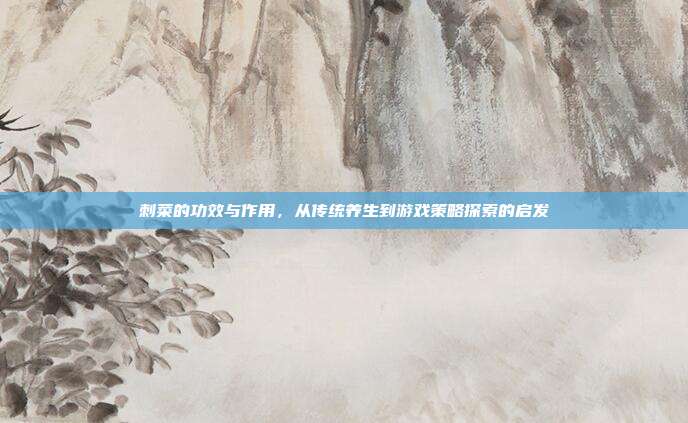 刺菜的功效与作用，从传统养生到游戏策略探索的启发