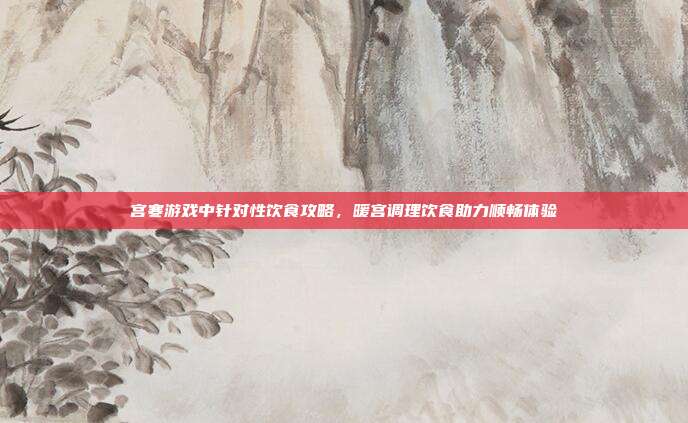 宫寒游戏中针对性饮食攻略，暖宫调理饮食助力顺畅体验