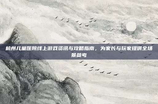 杭州儿童医院线上游戏资讯与攻略指南，为家长与玩家提供全场景参考
