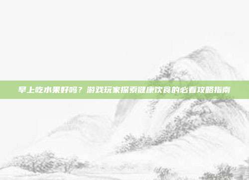 早上吃水果好吗？游戏玩家探索健康饮食的必看攻略指南