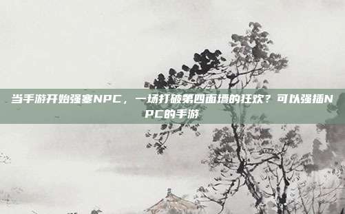 当手游开始强塞NPC，一场打破第四面墙的狂欢？可以强插NPC的手游
