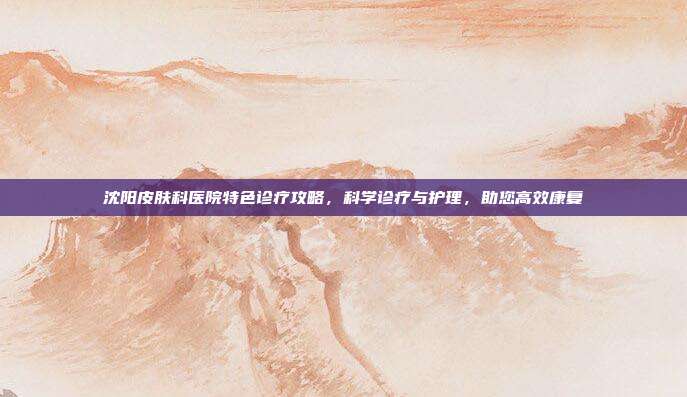 沈阳皮肤科医院特色诊疗攻略，科学诊疗与护理，助您高效康复