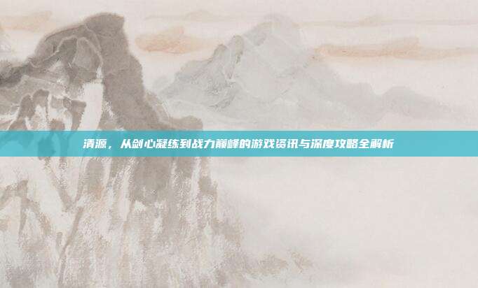 清源，从剑心凝练到战力巅峰的游戏资讯与深度攻略全解析