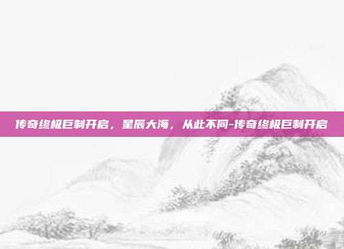 传奇终极巨制开启，星辰大海，从此不同-传奇终极巨制开启