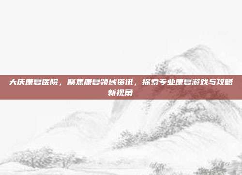 大庆康复医院，聚焦康复领域资讯，探索专业康复游戏与攻略新视角