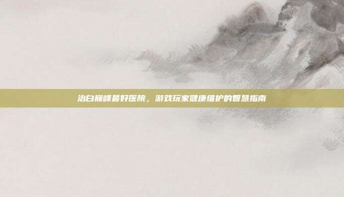 治白巅峰最好医院，游戏玩家健康维护的智慧指南