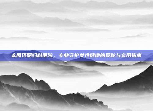 太原玛丽妇科医院，专业守护女性健康的奥秘与实用指南