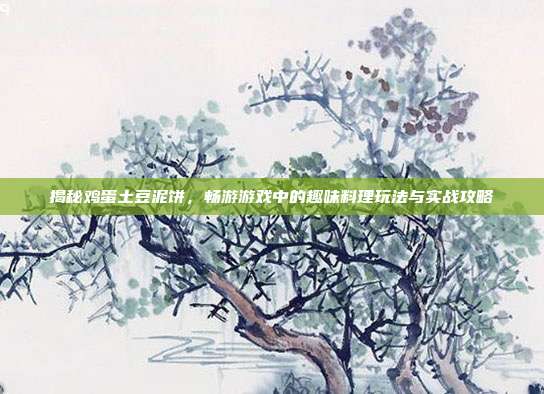 揭秘鸡蛋土豆泥饼，畅游游戏中的趣味料理玩法与实战攻略