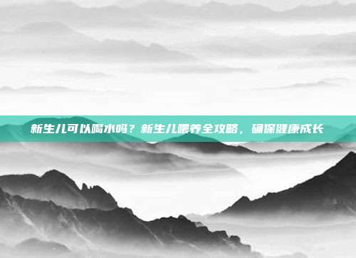新生儿可以喝水吗？新生儿喂养全攻略，确保健康成长