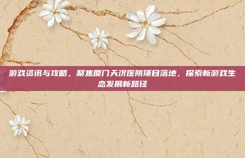 游戏资讯与攻略，聚焦厦门天济医院项目落地，探索新游戏生态发展新路径