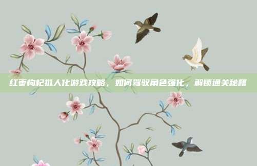 红枣枸杞拟人化游戏攻略，如何驾驭角色强化，解锁通关秘籍