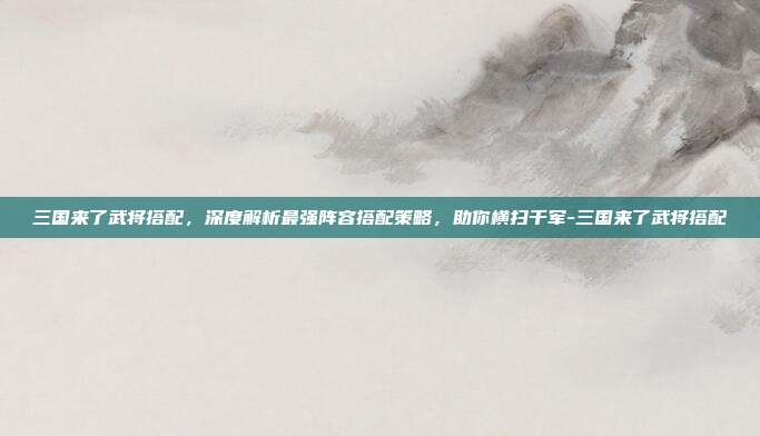 三国来了武将搭配，深度解析最强阵容搭配策略，助你横扫千军-三国来了武将搭配