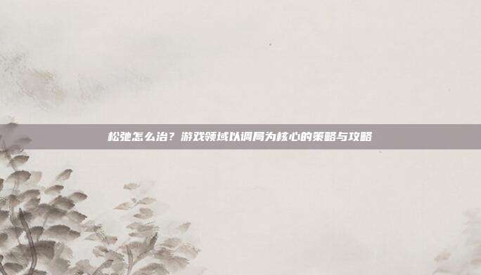 松弛怎么治？游戏领域以调局为核心的策略与攻略