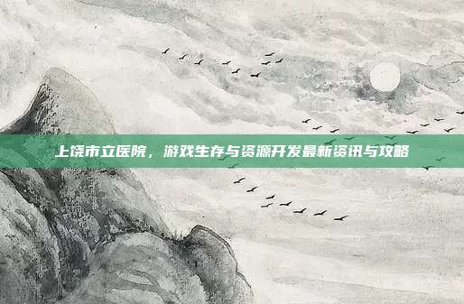 上饶市立医院，游戏生存与资源开发最新资讯与攻略