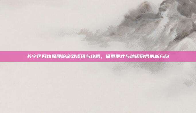 长宁区妇幼保健院游戏资讯与攻略，探索医疗与休闲融合的新方向