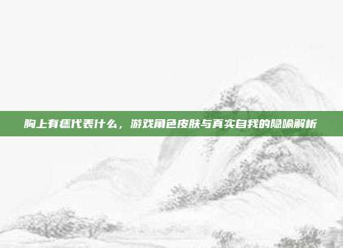胸上有痣代表什么，游戏角色皮肤与真实自我的隐喻解析