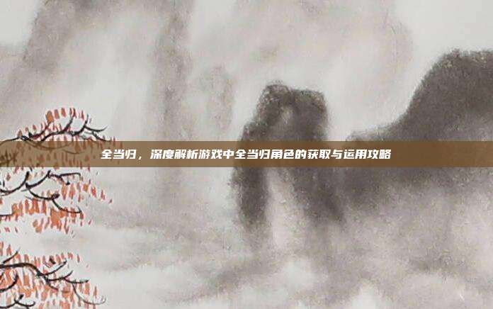 全当归，深度解析游戏中全当归角色的获取与运用攻略