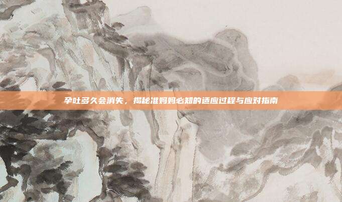 孕吐多久会消失，揭秘准妈妈必知的适应过程与应对指南